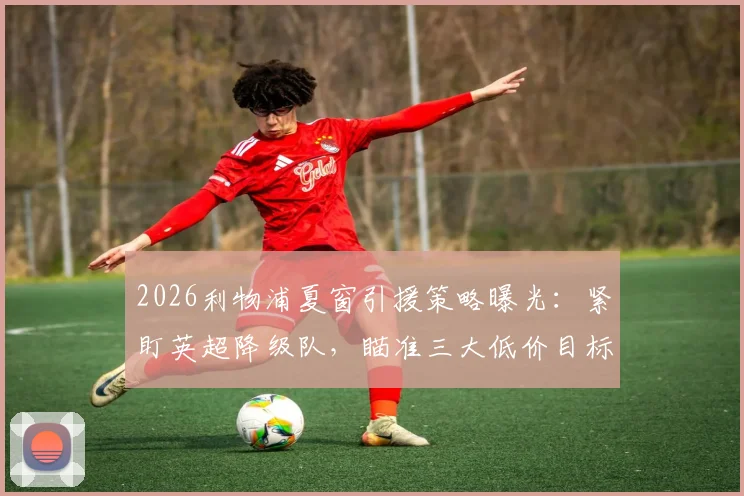 2026利物浦夏窗引援策略曝光：紧盯英超降级队，瞄准三大低价目标球员名单