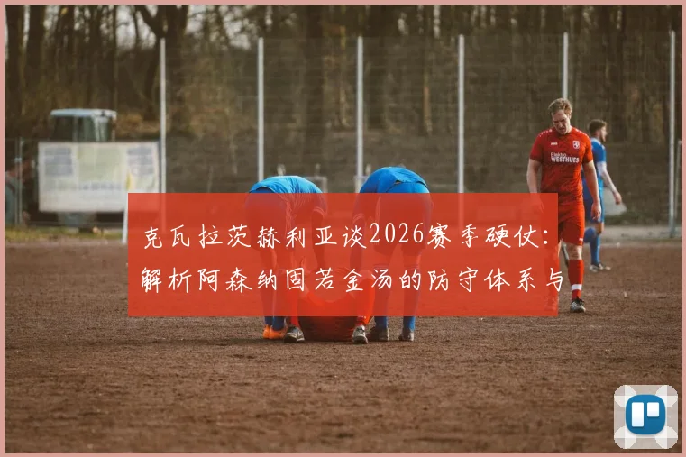 克瓦拉茨赫利亚谈2026赛季硬仗：解析阿森纳固若金汤的防守体系与破局思路