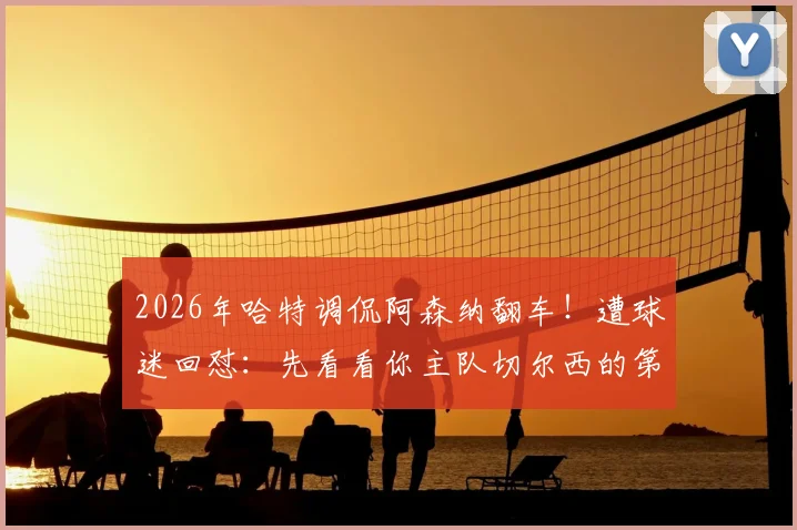 2026年哈特调侃阿森纳翻车！遭球迷回怼：先看看你主队切尔西的第十名吧