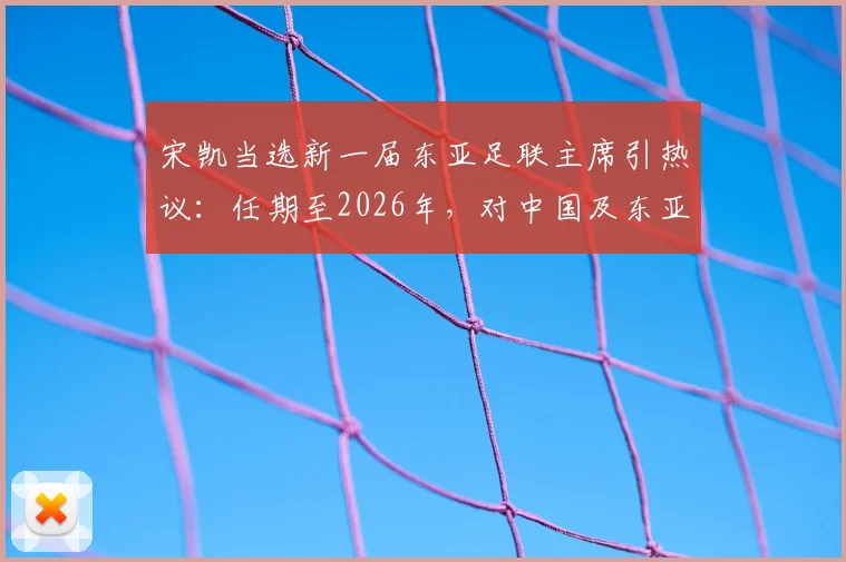 宋凯当选新一届东亚足联主席引热议：任期至2026年，对中国及东亚足球格局将带来哪些影响与变化？