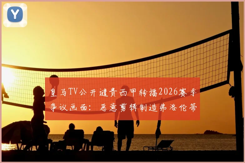 皇马TV公开谴责西甲转播2026赛季争议画面：恶意剪辑制造弗洛伦蒂诺与现场球迷冲突假象