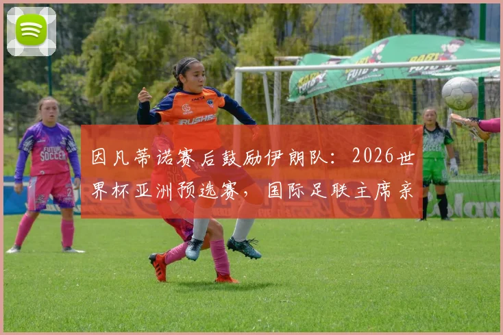 因凡蒂诺赛后鼓励伊朗队：2026世界杯亚洲预选赛，国际足联主席亲临更衣室肯定球员表现