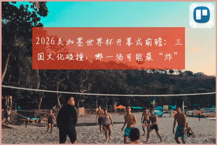 2026美加墨世界杯开幕式前瞻：三国文化碰撞，哪一场可能最“炸”？附往届经典回顾