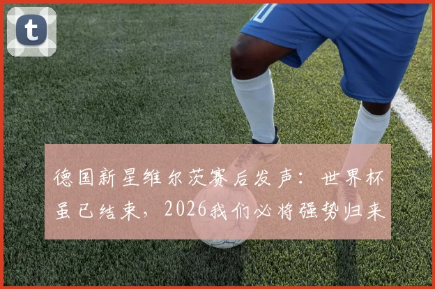 德国新星维尔茨赛后发声：世界杯虽已结束，2026我们必将强势归来