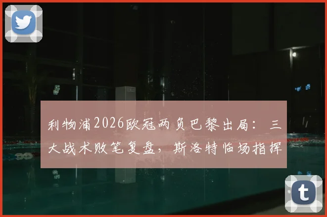利物浦2026欧冠两负巴黎出局：三大战术败笔复盘，斯洛特临场指挥是否担主责？