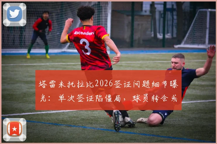 塔雷米托拉比2026签证问题细节曝光：单次签证陷僵局，球员转会或受影响