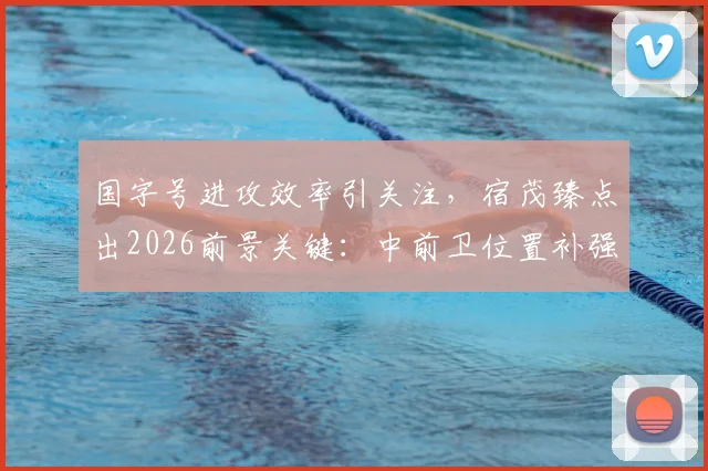 国字号进攻效率引关注，宿茂臻点出2026前景关键：中前卫位置补强与机会把握能力提升