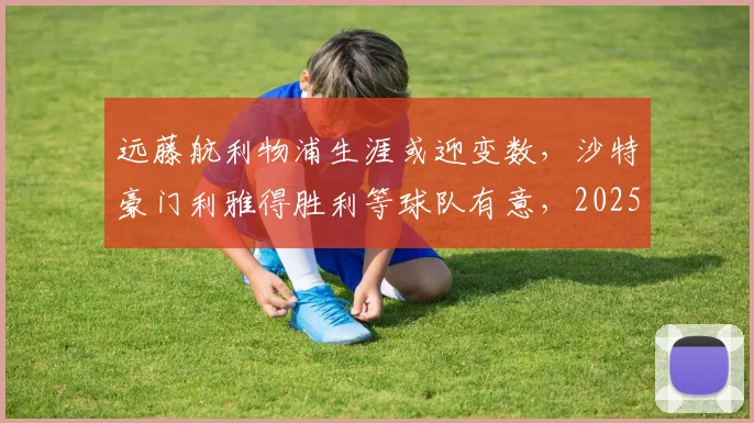 远藤航利物浦生涯或迎变数，沙特豪门利雅得胜利等球队有意，2025转会市场最新动态解析